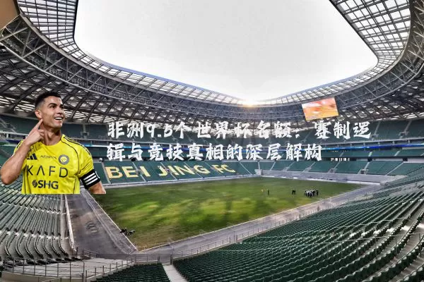 非洲9.5个世界杯名额:赛制逻辑与竞技真相的深层解构
