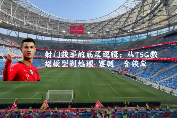 射门效率的底层逻辑：从TSG数据模型到地理-赛制耦合效应