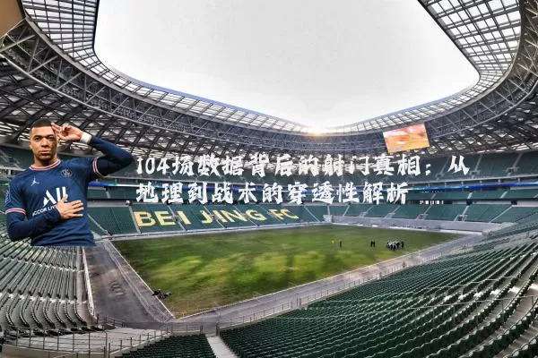 104场数据背后的射门真相：从地理到战术的穿透性解析